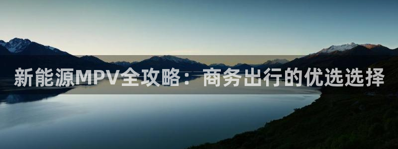 众腾娱乐平台群7O777:新能源MPV全攻略:商务出行的优选