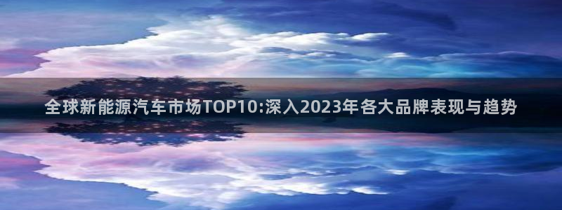 众东腾娱乐客服:全球新能源汽车市场TOP10:深入2023年